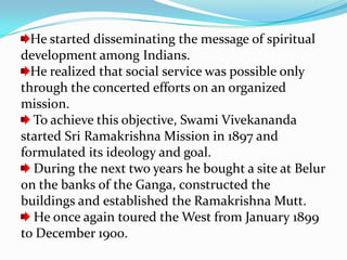 He started disseminating the message of spiritual development among Indians. He realized that social service was possible only through the concerted efforts on an organized mission. To achieve this objective, Swami Vivekananda started Sri Ramakrishna Mission in 1897 and formulated its ideology and goal. During the next two years he bought a site at Belur on the banks of the Ganga, constructed the buildings and established the Ramakrishna Mutt. He once again toured the West from January 1899 to December 1900.