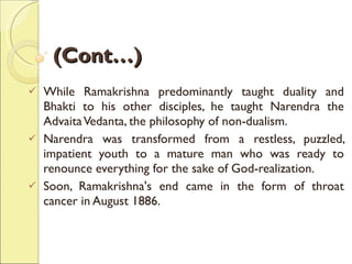 (Cont…) While Ramakrishna predominantly taught duality and Bhakti to his other disciples, he taught Narendra the Advaita Vedanta, the philosophy of non-dualism. Narendra was transformed from a restless, puzzled, impatient youth to a mature man who was ready to renounce everything for the sake of God-realization.  Soon, Ramakrishna's end came in the form of throat cancer in August 1886.  