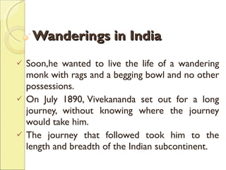 Wanderings in India Soon,he wanted to live the life of a wandering monk with rags and a begging bowl and no other possessions.  On July 1890, Vivekananda set out for a long journey, without knowing where the journey would take him.  The journey that followed took him to the length and breadth of the Indian subcontinent.  