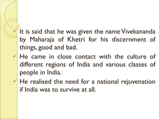 It is said that he was given the name Vivekananda by Maharaja of Khetri for his discernment of things, good and bad. He came in close contact with the culture of different regions of India and various classes of people in India.  He realised the need for a national rejuvenation if India was to survive at all.  
