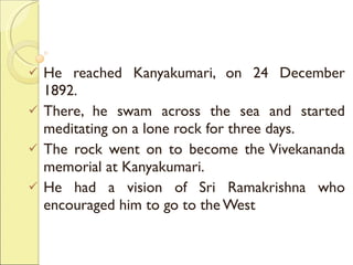 He reached Kanyakumari, on 24 December 1892.  There, he swam across the sea and started meditating on a lone rock for three days.  The rock went on to become the Vivekananda memorial at Kanyakumari. He had a vision of Sri Ramakrishna who encouraged him to go to the West 