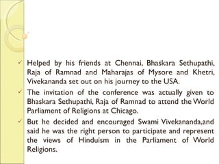 Helped by his friends at Chennai, Bhaskara Sethupathi, Raja of Ramnad and Maharajas of Mysore and Khetri, Vivekananda set out on his journey to the USA.  The invitation of the conference was actually given to Bhaskara Sethupathi, Raja of Ramnad to attend the World Parliament of Religions at Chicago.  But he decided and encouraged Swami Vivekananda,and said he was the right person to participate and represent the views of Hinduism in the Parliament of World Religions. 