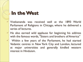 In the West Vivekananda was received well at the 1893 World Parliament of Religions in Chicago, where he delivered a series of lectures.  He also earned wild applause for beginning his address with the famous words, "Sisters and brothers of America” Within a few years of the Parliament, he had started Vedantic centres in New York City and London, lectured at major universities and generally kindled western interest in Hinduism.  