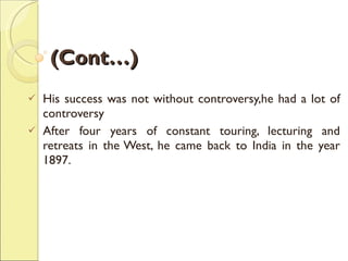 (Cont…) His success was not without controversy,he had a lot of controversy After four years of constant touring, lecturing and retreats in the West, he came back to India in the year 1897. 