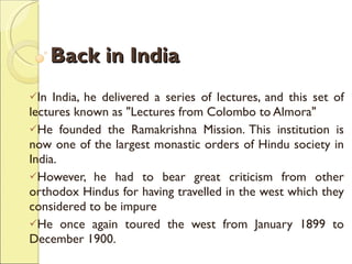 Back in India In India, he delivered a series of lectures, and this set of lectures known as "Lectures from Colombo to Almora"  He founded the Ramakrishna Mission. This institution is now one of the largest monastic orders of Hindu society in India. However, he had to bear great criticism from other orthodox Hindus for having travelled in the west which they considered to be impure  He once again toured the west from January 1899 to December 1900. 