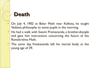 Death On July 4, 1902 at Belur Math near Kolkata, he taught Vedanta philosophy to some pupils in the morning.  He had a walk with Swami Premananda, a brother-disciple and gave him instructions concerning the future of the Ramakrishna Math.  The same day, Vivekananda left his mortal body at the young age of 39. 