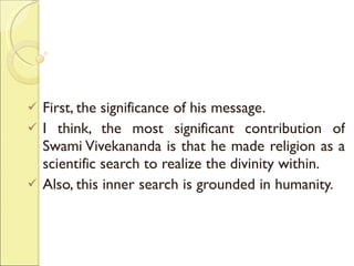 First, the significance of his message.  I think, the most significant contribution of Swami Vivekananda is that he made religion as a scientific search to realize the divinity within.  Also, this inner search is grounded in humanity.  