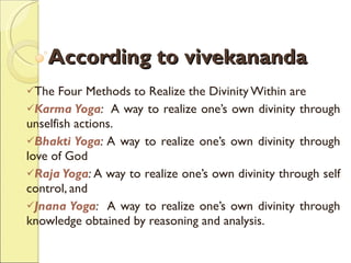 According to vivekananda The Four Methods to Realize the Divinity Within  are Karma Yoga :   A way to realize one’s own divinity through unselfish actions.  Bhakti Yoga :  A way to realize one’s own divinity through love of God  Raja Yoga :  A way to realize one’s own divinity through self control, and Jnana Yoga :   A way to realize one’s own divinity through knowledge obtained by reasoning and analysis. 