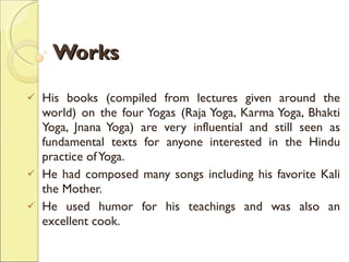Works His books (compiled from lectures given around the world) on the four Yogas (Raja Yoga, Karma Yoga, Bhakti Yoga, Jnana Yoga) are very influential and still seen as fundamental texts for anyone interested in the Hindu practice of Yoga.  He had composed many songs including his favorite Kali the Mother.  He used humor for his teachings and was also an excellent cook.  