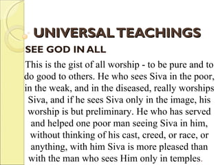 UNIVERSAL TEACHINGS SEE GOD IN ALL   This is the gist of all worship - to be pure and to do good to others. He who sees Siva in the poor, in the weak, and in the diseased, really worships Siva, and if he sees Siva only in the image, his worship is but preliminary. He who has served and helped one poor man seeing Siva in him, without thinking of his cast, creed, or race, or anything, with him Siva is more pleased than with the man who sees Him only in temples .    