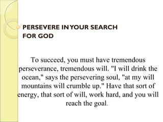 PERSEVERE IN YOUR SEARCH  FOR GOD    To succeed, you must have tremendous perseverance, tremendous will. "I will drink the ocean," says the persevering soul, "at my will mountains will crumble up." Have that sort of energy, that sort of will, work hard, and you will reach the goal .  