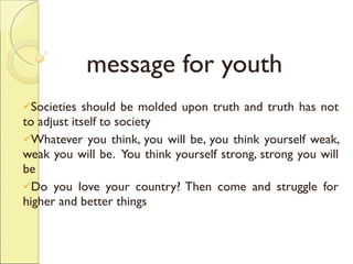 message for youth Societies should be molded upon truth and truth has not to adjust itself to society Whatever you think, you will be, you think yourself weak, weak you will be.  You think yourself strong, strong you will be Do you love your country? Then come and struggle for higher and better things 