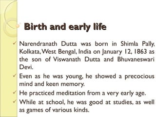 Birth and early life Narendranath Dutta was born in Shimla Pally, Kolkata, West Bengal, India on January 12, 1863 as the son of Viswanath Dutta and Bhuvaneswari Devi.  Even as he was young, he showed a precocious mind and keen memory.  He practiced meditation from a very early age.  While at school, he was good at studies, as well as games of various kinds.  