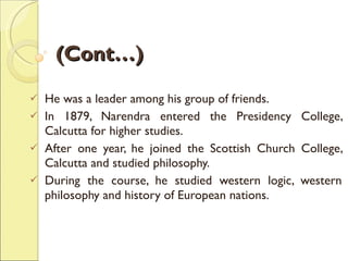 (Cont…) He was a leader among his group of friends.  In 1879, Narendra entered the Presidency College, Calcutta for higher studies.  After one year, he joined the Scottish Church College, Calcutta and studied philosophy.  During the course, he studied western logic, western philosophy and history of European nations. 