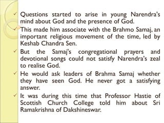 Questions started to arise in young Narendra's mind about God and the presence of God.  This made him associate with the Brahmo Samaj, an important religious movement of the time, led by Keshab Chandra Sen.  But the Samaj's congregational prayers and devotional songs could not satisfy Narendra's zeal to realise God.  He would ask leaders of Brahma Samaj whether they have seen God. He never got a satisfying answer.  It was during this time that Professor Hastie of Scottish Church College told him about Sri Ramakrishna of Dakshineswar. 