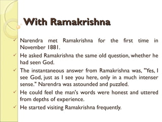 With Ramakrishna Narendra met Ramakrishna for the first time in November 1881.  He asked Ramakrishna the same old question, whether he had seen God.  The instantaneous answer from Ramakrishna was, "Yes, I see God, just as I see you here, only in a much intenser sense." Narendra was astounded and puzzled.  He could feel the man's words were honest and uttered from depths of experience.  He started visiting Ramakrishna frequently. 