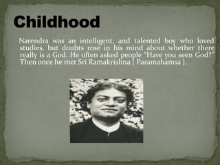 Narendra was an intelligent, and talented boy who loved
studies, but doubts rose in his mind about whether there
really is a God. He often asked people “Have you seen God?”
Then once he met Sri Ramakrishna { Paramahamsa }.
 