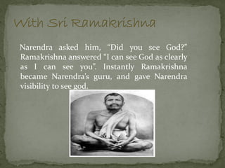 Narendra asked him, “Did you see God?”
Ramakrishna answered “I can see God as clearly
as I can see you”. Instantly Ramakrishna
became Narendra’s guru, and gave Narendra
visibility to see god.
 