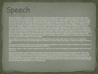 Sisters, and brothers of America. It fills my heart with joy unspeakable to rise in response to the warm and cordial
welcome which you have given us. l thank you in the name of the most ancient order of monks in the world; I thank
you in the name of the mother of religions; and I thank you in the name of the millions and millions of Hindu people
of all classes and sects. My thanks, also, to some of the speakers on this platform who, referring to the delegates from
the Orient, have told you that these men from far-off nations may well claim the honor of bearing to different lands
the idea of toleration. I am proud to belong to a religion which has taught the world both tolerance and universal
acceptance. We believe not only in universal toleration, but we accept all religions as true. I am proud to belong to a
nation which has sheltered the persecuted and the refugees of all religions and all nations of the earth. I am proud to
tell you that we have gathered in our bosom the purest remnant of the Israelites, who came to the southern India and
took refuge with us in the very year in which their holy temple was shattered to pieces by Roman tyranny. I am proud to
belong to the religion which has sheltered and is still fostering the remnant of the grand Zoroastrian nation. I will
quote to you, brethren, a few lines from a hymn which I remember to have repeated from my earliest boyhood, which is
every day repeated by millions of human beings:
 As the different streams having there sources in different places all mingle their water in the sea, so, O Lord, the
different paths which men take through different tendencies, various though they appear, crooked or straight, all lead to
thee.
 The present convention, which is one of the most august assemblies ever held, is in itself a vindication, a declaration to
the world, of the wonderful doctrine preached in the Gita:
 Whosoever comes to Me, through whatsoever form, I reach him; all men are struggling through paths which in the end
lead to me.
 Sectarianism, bigotry, and its horrible descendant, fanaticism, have long possessed this beautiful earth. They have
filled the earth with violence, drenched it often and often with human blood, destroyed civilization, and sent whole
nations to despair. Had it not been for these horrible demons, human society would be far more advanced than it is
now. But their time is come; and I fervently hope that the bell that tolled this morning in honor of this convention may
be the death-knell of all fanaticism, of all persecutions with the sword or with the pen, and of all uncharitable feelings
between persons wending their way to the same goal.
 