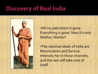 •All my patriotism is gone.
Everything is gone. Now it's only
Mother, Mother!
•The national ideals of India are
Renunciation and Service.
Intensity her in those channels,
and the rest will take care of
itself.
 