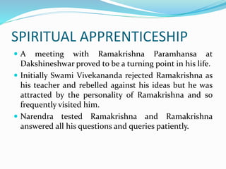 SPIRITUAL APPRENTICESHIP
 A meeting with Ramakrishna Paramhansa at
Dakshineshwar proved to be a turning point in his life.
 Initially Swami Vivekananda rejected Ramakrishna as
his teacher and rebelled against his ideas but he was
attracted by the personality of Ramakrishna and so
frequently visited him.
 Narendra tested Ramakrishna and Ramakrishna
answered all his questions and queries patiently.
 
