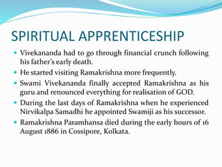 SPIRITUAL APPRENTICESHIP
 Vivekananda had to go through financial crunch following
his father’s early death.
 He started visiting Ramakrishna more frequently.
 Swami Vivekananda finally accepted Ramakrishna as his
guru and renounced everything for realisation of GOD.
 During the last days of Ramakrishna when he experienced
Nirvikalpa Samadhi he appointed Swamiji as his successor.
 Ramakrishna Paramhansa died during the early hours of 16
August 1886 in Cossipore, Kolkata.
 