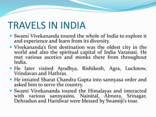 TRAVELS IN INDIA
 Swami Vivekananda toured the whole of India to explore it
and experience and learn from its diversity.
 Vivekananda’s first destination was the oldest city in the
world and also the spiritual capital of India Varanasi. He
met various ascetics and monks there from throughout
India.
 He later visited Ayodhya, Rishikesh, Agra, Lucknow,
Vrindavan and Hathras.
 He intiated Sharat Chandra Gupta into sannyasa order and
asked him to serve the country.
 Swami Vivekananda toured the Himalayas and interacted
with various sannyasins. Nainital, Almora, Srinagar,
Dehradun and Haridwar were blessed by Swamiji’s tour.
 