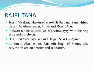 RAJPUTANA
 Swami Vivekananda toured erstwhile Rajputana and visited
places like Alwar, Jaipur, Ajmer and Mount Abu.
 In Rajasthan he studied Panini’s Ashtadhyayi with the help
of a sanskrit scholar.
 He visited Akbar’s palace and Dargah Sharif in Ajmer.
 At Mount Abu he met Raja Ajit Singh of Khetri, who
became his ardent devotee and supporter.
 