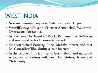 WEST INDIA
 Next on Swamiji’s map were Maharashtra and Gujarat.
 Swamiji’s stayed for a brief time at Ahmedabad, Wadhwan,
Dwarka and Porbander.
 At Kathiawar he heard of World Parliament of Religions
and was urged by his followers to attend it.
 He then visited Bombay, Pune, Mahabaleshwar and met
Bal Gangadhar Tilak during a train journey.
 In the course of his journey he learnt about and mastered
scriptures of various religions like Jainism, Islam and
Christianity.
 