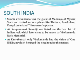 SOUTH INDIA
 Swami Vivekananda was the guest of Maharaja of Mysore
State and visited various places like Thrissur, Ernakulam,
Kanyakumari and Thiruvananthapuram.
 At Kanyakumari Swamiji meditated on the last bit of
Indian rock which later came to be known as Vivekananda
Rock Memorial.
 At Kanyakumari only Vivekananda had the vision of One
INDIA in which he urged the need to raise the masses.
 
