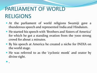PARLIAMENT OF WORLD
RELIGIONS
 At the parliament of world religions Swamiji gave a
thunderous speech and represented India and Hinduism.
 He started his speech with ‘Brothers and Sisters of America’
for which he got a standing ovation from the 7000 strong
crowd for about 2 minutes.
 By his speech at America he created a niche for INDIA on
the world stage.
 He was referred to as the ‘cyclonic monk’ and orator by
divine right.
 .
 