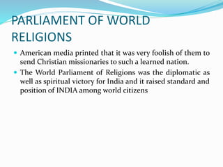 PARLIAMENT OF WORLD
RELIGIONS
 American media printed that it was very foolish of them to
send Christian missionaries to such a learned nation.
 The World Parliament of Religions was the diplomatic as
well as spiritual victory for India and it raised standard and
position of INDIA among world citizens
 