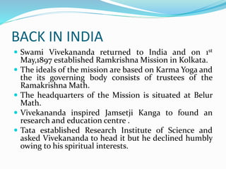 BACK IN INDIA
 Swami Vivekananda returned to India and on 1st
May,1897 established Ramkrishna Mission in Kolkata.
 The ideals of the mission are based on Karma Yoga and
the its governing body consists of trustees of the
Ramakrishna Math.
 The headquarters of the Mission is situated at Belur
Math.
 Vivekananda inspired Jamsetji Kanga to found an
research and education centre .
 Tata established Research Institute of Science and
asked Vivekananda to head it but he declined humbly
owing to his spiritual interests.
 