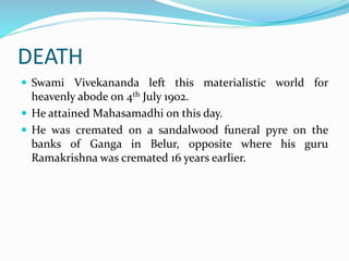 DEATH
 Swami Vivekananda left this materialistic world for
heavenly abode on 4th July 1902.
 He attained Mahasamadhi on this day.
 He was cremated on a sandalwood funeral pyre on the
banks of Ganga in Belur, opposite where his guru
Ramakrishna was cremated 16 years earlier.
 