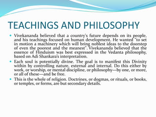 TEACHINGS AND PHILOSOPHY
 Vivekananda believed that a country's future depends on its people,
and his teachings focused on human development. He wanted "to set
in motion a machinery which will bring noblest ideas to the doorstep
of even the poorest and the meanest". Vivekananda believed that the
essence of Hinduism was best expressed in the Vedanta philosophy,
based on Adi Shankara’s interpretation.
 Each soul is potentially divine. The goal is to manifest this Divinity
within by controlling nature, external and internal. Do this either by
work, or worship, or mental discipline, or philosophy—by one, or more,
or all of these—and be free.
 This is the whole of religion. Doctrines, or dogmas, or rituals, or books,
or temples, or forms, are but secondary details.
 