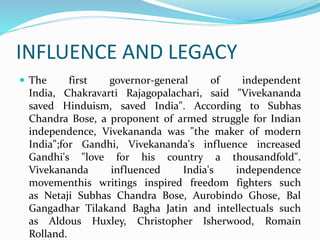 INFLUENCE AND LEGACY
 The first governor-general of independent
India, Chakravarti Rajagopalachari, said "Vivekananda
saved Hinduism, saved India". According to Subhas
Chandra Bose, a proponent of armed struggle for Indian
independence, Vivekananda was "the maker of modern
India";for Gandhi, Vivekananda's influence increased
Gandhi's "love for his country a thousandfold".
Vivekananda influenced India's independence
movementhis writings inspired freedom fighters such
as Netaji Subhas Chandra Bose, Aurobindo Ghose, Bal
Gangadhar Tilakand Bagha Jatin and intellectuals such
as Aldous Huxley, Christopher Isherwood, Romain
Rolland.
 