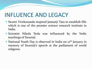 INFLUENCE AND LEGACY
 Swami Vivekananda inspired Jamsetji Tata to establish IISc
which is one of the premier science research institute in
India.
 Scientist Nikola Tesla was influenced by the Vedic
teachings of Swamiji.
 National Youth Day is observed in India on 12th January in
memory of Swamiji’s speech at the parliament of world
religions.
 