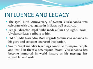 INFLUENCE AND LEGACY
 The 150th Birth Anniversary of Swami Vivekananda was
celebrate with great gusto in India as well as abroad.
 Bengali director Utpal Sinha made a film The Light- Swami
Vivekananda as a tribute to him.
 PM of India Narendra Modi regards Swami Vivekananda as
his guru and constant source of inspiration.
 Swami Vivekananda’s teachings continue to inspire people
and instill in them a new vigour. Swami Vivekananda has
become immortal in world history as his message has
spread far and wide.
 
