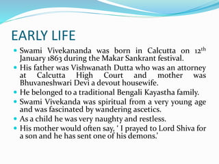 EARLY LIFE
 Swami Vivekananda was born in Calcutta on 12th
January 1863 during the Makar Sankrant festival.
 His father was Vishwanath Dutta who was an attorney
at Calcutta High Court and mother was
Bhuvaneshwari Devi a devout housewife.
 He belonged to a traditional Bengali Kayastha family.
 Swami Vivekanda was spiritual from a very young age
and was fascinated by wandering ascetics.
 As a child he was very naughty and restless.
 His mother would often say, ‘ I prayed to Lord Shiva for
a son and he has sent one of his demons.’
 