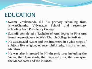 EDUCATION
 Swami Vivekananda did his primary schooling from
IshwarChandra Vidyasagar School and secondary
schooling from Presidency College.
 Swamiji completed a Bachelor of Arts degree in Fine Arts
from the prestigious Scottish Church College in Kolkata.
 He was an avid reader and was interested in a wide range of
subjects like religion, science, philosophy, history, art and
literature.
 He was also interested in Hindu scriptures including the
Vedas, the Upanishads, the Bhagavad Gita, the Ramayan,
the Mahabharat and the Puranas.
 