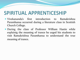 SPIRITUAL APPRENTICESHIP
 Vivekananda’s first introduction to Ramakrishna
Paramhansa occurred during a literature class in Scottish
Church College.
 During the class of Professor William Hastie while
explainig the meaning of trance he urged his students to
visit Ramakrishna Paramhansa to understand the true
meaning of trance.
 