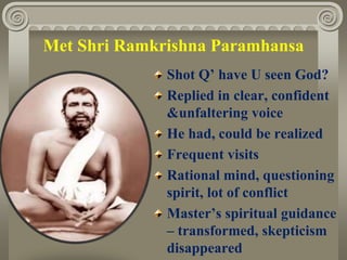 Met Shri Ramkrishna Paramhansa
Shot Q’ have U seen God?
Replied in clear, confident
&unfaltering voice
He had, could be realized
Frequent visits
Rational mind, questioning
spirit, lot of conflict
Master’s spiritual guidance
– transformed, skepticism
disappeared
 