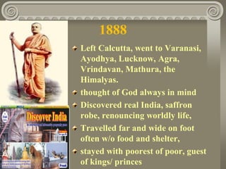 1888
Left Calcutta, went to Varanasi,
Ayodhya, Lucknow, Agra,
Vrindavan, Mathura, the
Himalyas.
thought of God always in mind
Discovered real India, saffron
robe, renouncing worldly life,
Travelled far and wide on foot
often w/o food and shelter,
stayed with poorest of poor, guest
of kings/ princes
 