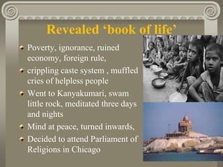 Revealed ‘book of life’
Poverty, ignorance, ruined
economy, foreign rule,
crippling caste system , muffled
cries of helpless people
Went to Kanyakumari, swam
little rock, meditated three days
and nights
Mind at peace, turned inwards,
Decided to attend Parliament of
Religions in Chicago
 