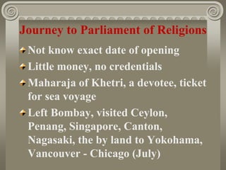Journey to Parliament of Religions
Not know exact date of opening
Little money, no credentials
Maharaja of Khetri, a devotee, ticket
for sea voyage
Left Bombay, visited Ceylon,
Penang, Singapore, Canton,
Nagasaki, the by land to Yokohama,
Vancouver - Chicago (July)
 