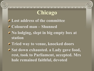 Chicago
Lost address of the committee
Coloured man – Shunned
No lodging, slept in big empty box at
station
Tried way to venue, knocked doors
Sat down exhausted. a Lady gave food,
rest, took to Parliament, accepted. Mrs
hale remained faithful, devoted
 
