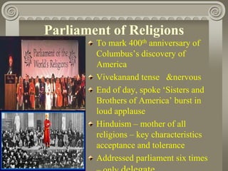 Parliament of Religions
To mark 400th anniversary of
Columbus’s discovery of
America
Vivekanand tense &nervous
End of day, spoke ‘Sisters and
Brothers of America’ burst in
loud applause
Hinduism – mother of all
religions – key characteristics
acceptance and tolerance
Addressed parliament six times
 