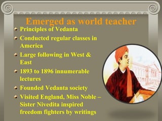 Emerged as world teacher
Principles of Vedanta
Conducted regular classes in
America
Large following in West &
East
1893 to 1896 innumerable
lectures
Founded Vedanta society
Visited England, Miss Noble –
Sister Nivedita inspired
freedom fighters by writings
 