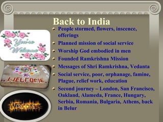 Back to India
People stormed, flowers, inscence,
offerings
Planned mission of social service
Worship God embodied in men
Founded Ramkrishna Mission
Messages of Shri Ramkrishna, Vedanta
Social service, poor, orphanage, famine,
Plague, relief work, education
Second journey – London, San Francisco,
Oakland, Alameda, France, Hungary,
Serbia, Romania, Bulgaria, Athens, back
in Belur
 