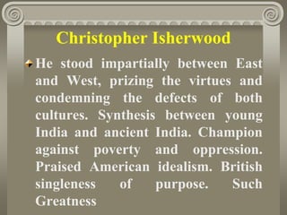 Christopher Isherwood
He stood impartially between East
and West, prizing the virtues and
condemning the defects of both
cultures. Synthesis between young
India and ancient India. Champion
against poverty and oppression.
Praised American idealism. British
singleness of purpose. Such
Greatness
 